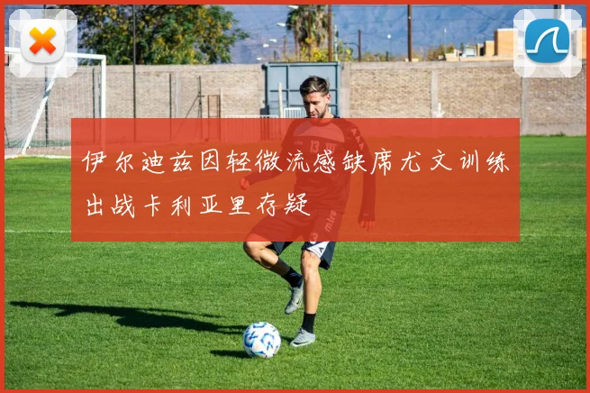 伊尔迪兹因轻微流感缺席尤文训练出战卡利亚里存疑