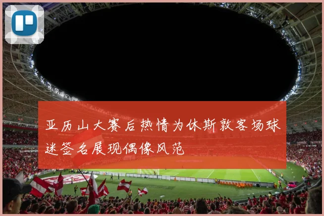 亚历山大赛后热情为休斯敦客场球迷签名展现偶像风范