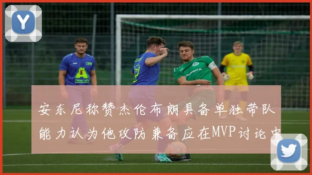 安东尼称赞杰伦布朗具备单独带队能力认为他攻防兼备应在MVP讨论中占有一席之地
