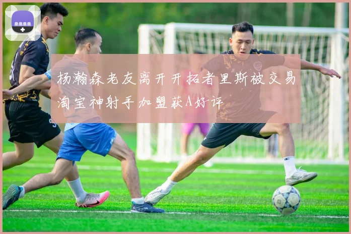 杨瀚森老友离开开拓者里斯被交易淘宝神射手加盟获A好评