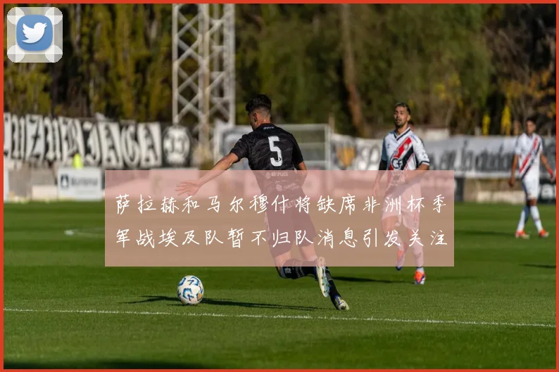 萨拉赫和马尔穆什将缺席非洲杯季军战埃及队暂不归队消息引发关注