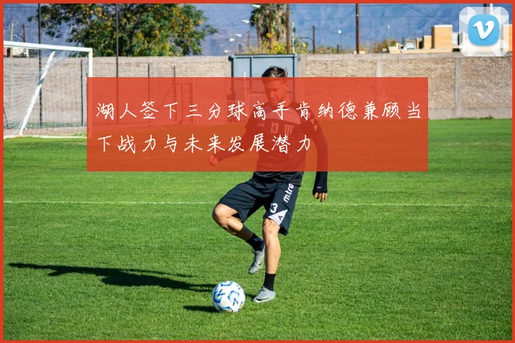 湖人签下三分球高手肯纳德兼顾当下战力与未来发展潜力