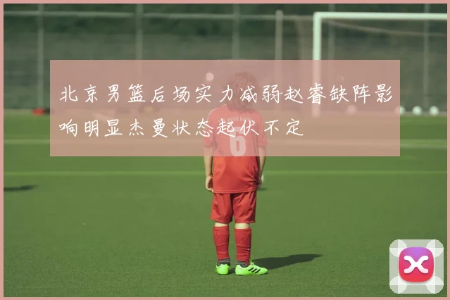 北京男篮后场实力减弱赵睿缺阵影响明显杰曼状态起伏不定