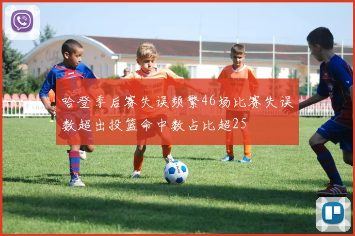 哈登季后赛失误频繁46场比赛失误数超出投篮命中数占比超25