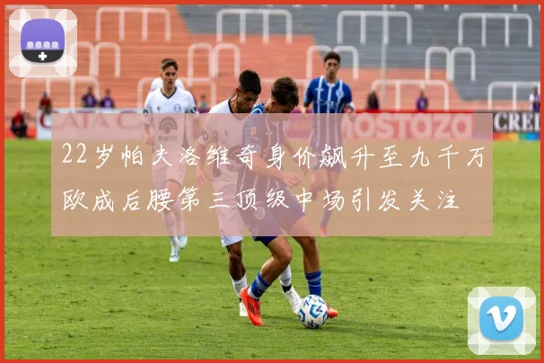 22岁帕夫洛维奇身价飙升至九千万欧成后腰第三顶级中场引发关注