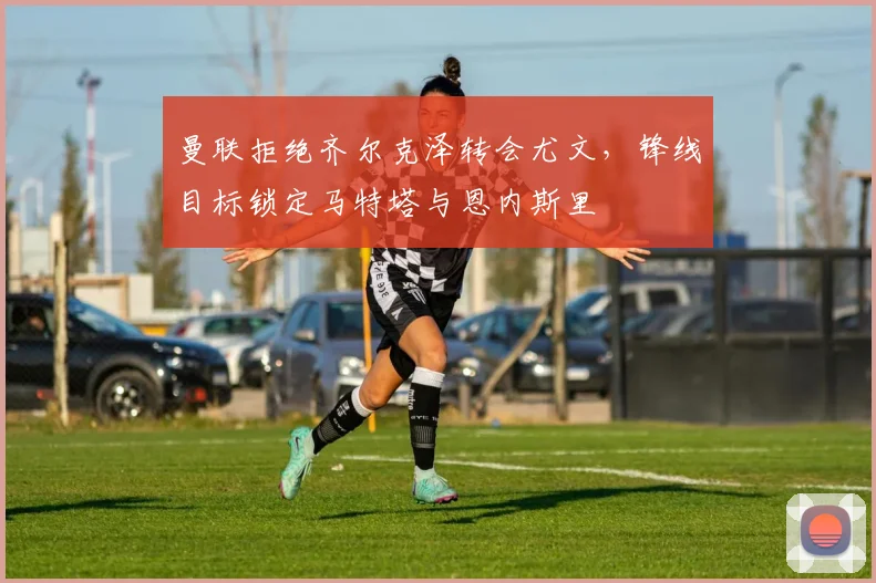 曼联拒绝齐尔克泽转会尤文，锋线目标锁定马特塔与恩内斯里