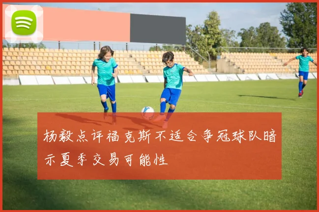 杨毅点评福克斯不适合争冠球队暗示夏季交易可能性