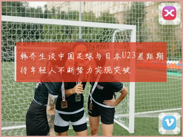 韩乔生谈中国足球与日本U23差距期待年轻人不断努力实现突破