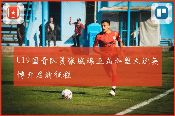 U19国青队员张城瑞正式加盟大连英博开启新征程