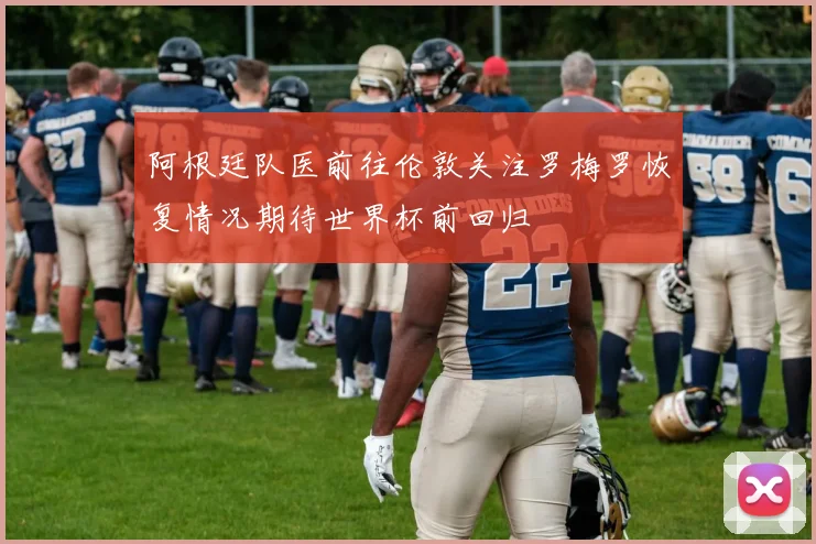 阿根廷队医前往伦敦关注罗梅罗恢复情况期待世界杯前回归