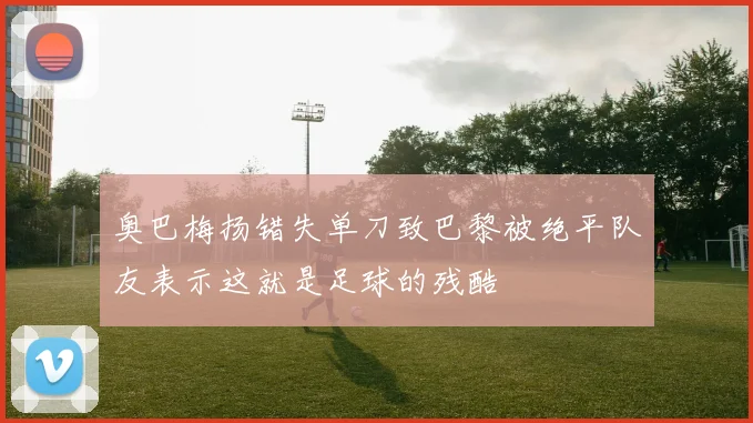 奥巴梅扬错失单刀致巴黎被绝平队友表示这就是足球的残酷