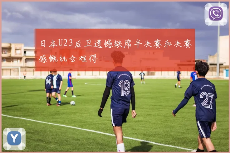 日本U23后卫遗憾缺席半决赛和决赛感慨机会难得