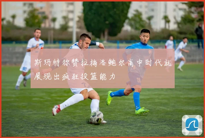 斯玛特称赞拉梅洛鲍尔高中时代就展现出疯狂投篮能力