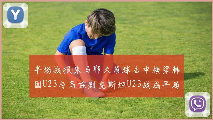 半场战报朱马耶夫角球击中横梁韩国U23与乌兹别克斯坦U23战成平局