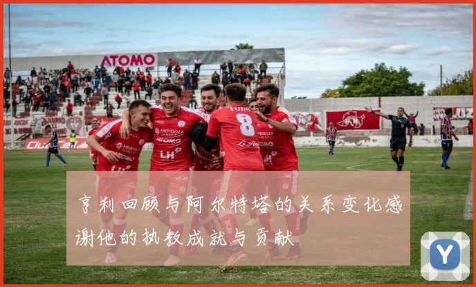 亨利回顾与阿尔特塔的关系变化感谢他的执教成就与贡献