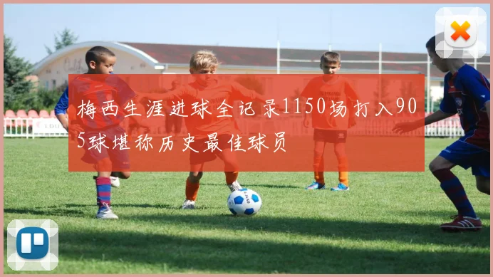 梅西生涯进球全记录1150场打入905球堪称历史最佳球员
