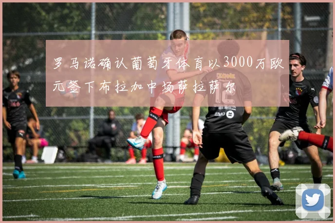 罗马诺确认葡萄牙体育以3000万欧元签下布拉加中场萨拉萨尔