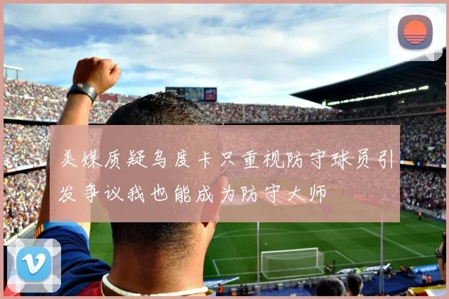 美媒质疑乌度卡只重视防守球员引发争议我也能成为防守大师