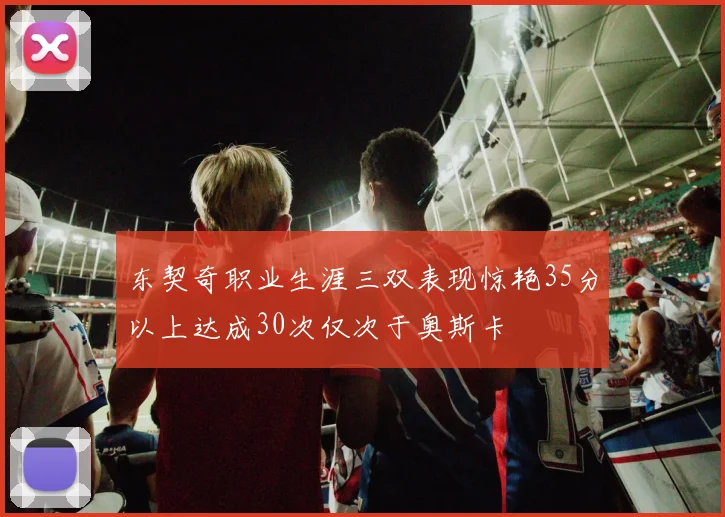 东契奇职业生涯三双表现惊艳35分以上达成30次仅次于奥斯卡