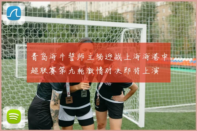 青岛海牛誓师主场迎战上海海港中超联赛第九轮激情对决即将上演
