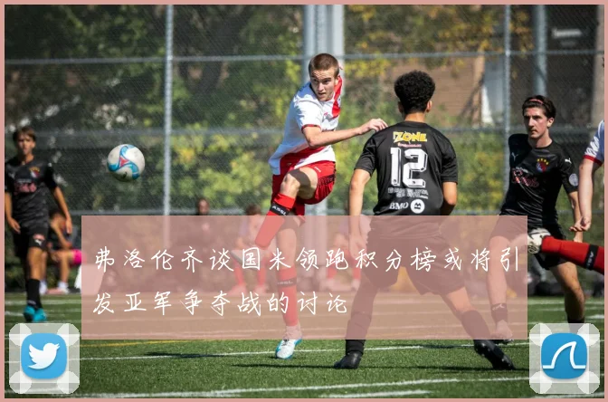 弗洛伦齐谈国米领跑积分榜或将引发亚军争夺战的讨论