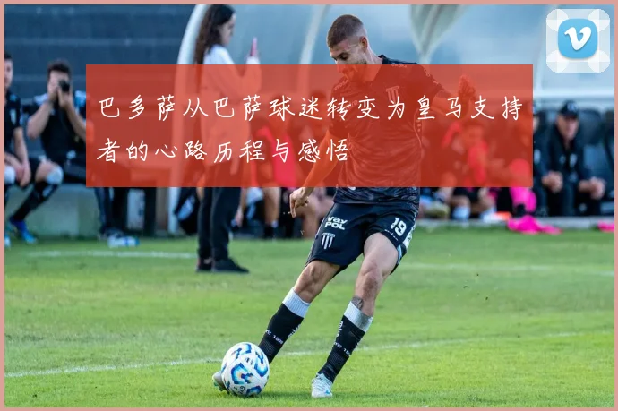 巴多萨从巴萨球迷转变为皇马支持者的心路历程与感悟