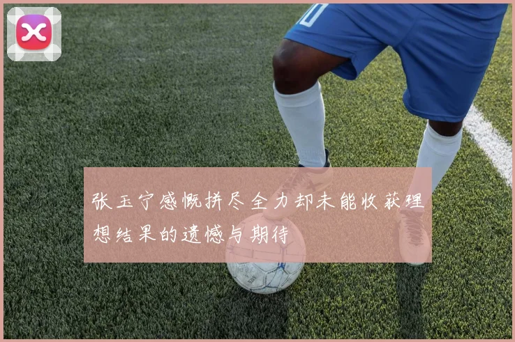 张玉宁感慨拼尽全力却未能收获理想结果的遗憾与期待