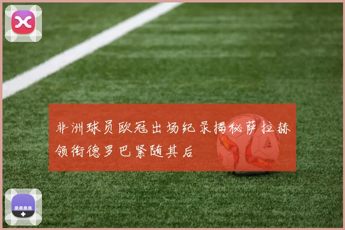 非洲球员欧冠出场纪录揭秘萨拉赫领衔德罗巴紧随其后