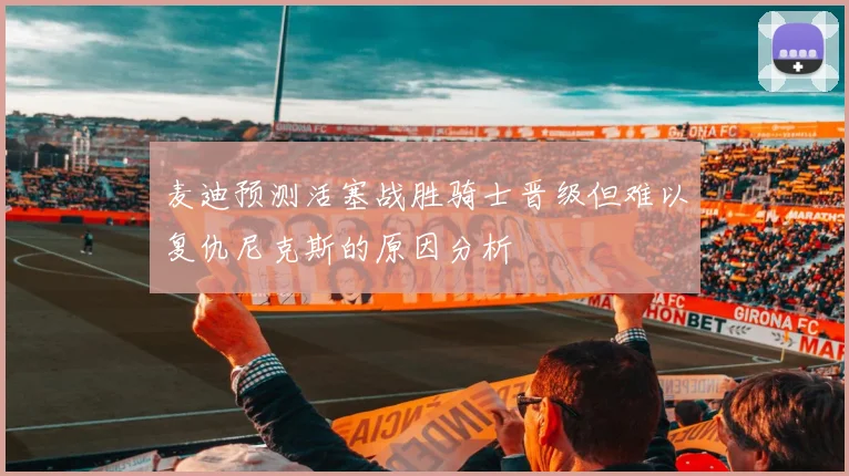 麦迪预测活塞战胜骑士晋级但难以复仇尼克斯的原因分析