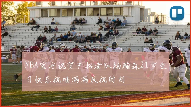 NBA官方祝贺开拓者队杨瀚森21岁生日快乐祝福满满庆祝时刻